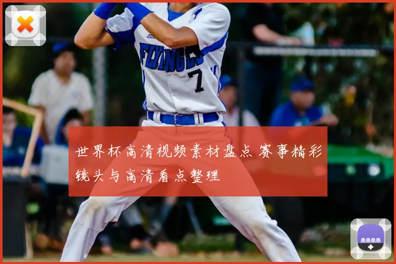 世界杯高清视频素材盘点 赛事精彩镜头与高清看点整理
