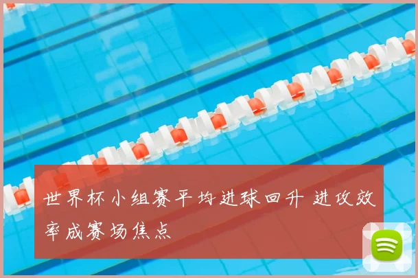世界杯小组赛平均进球回升 进攻效率成赛场焦点