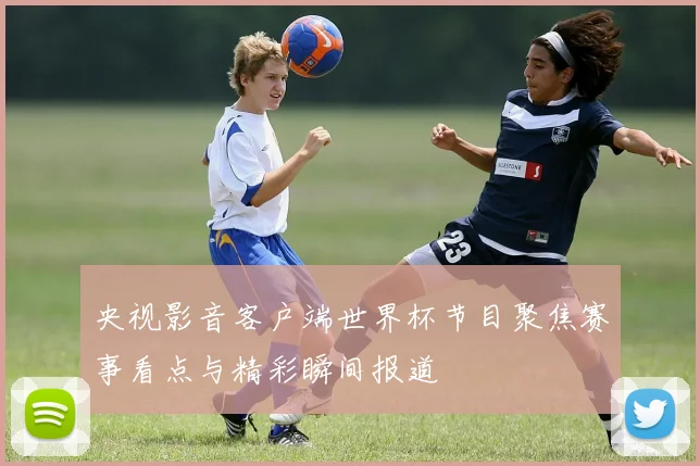 央视影音客户端世界杯节目聚焦赛事看点与精彩瞬间报道