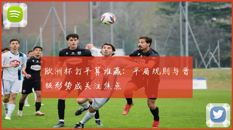 欧洲杯打平算谁赢:平局规则与晋级形势成关注焦点