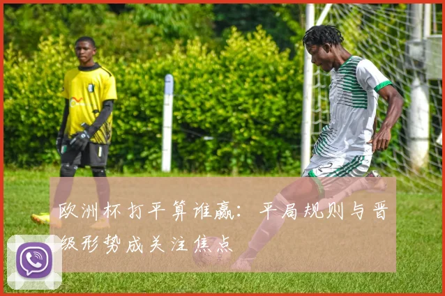 欧洲杯打平算谁赢:平局规则与晋级形势成关注焦点