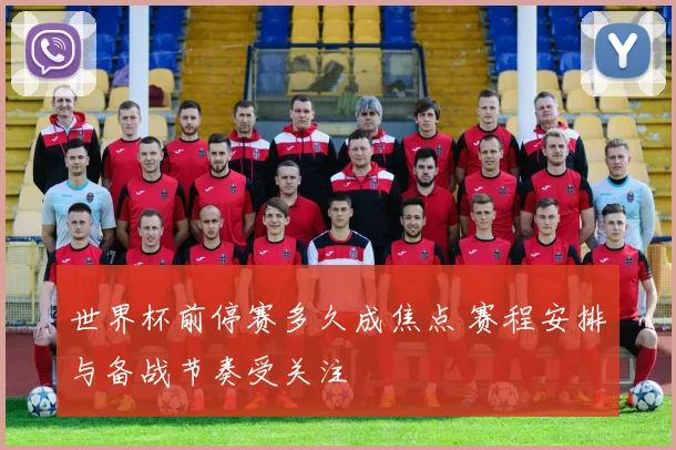 世界杯前停赛多久成焦点 赛程安排与备战节奏受关注