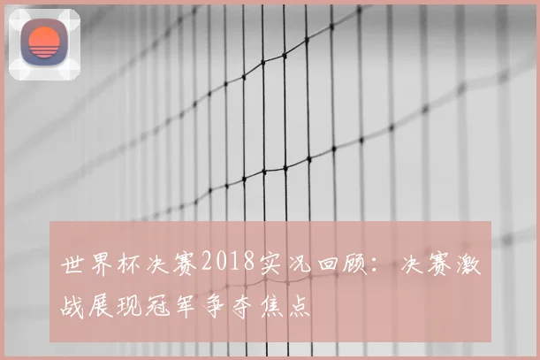 世界杯决赛2018实况回顾：决赛激战展现冠军争夺焦点