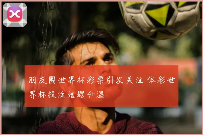 朋友圈世界杯彩票引发关注 体彩世界杯投注话题升温