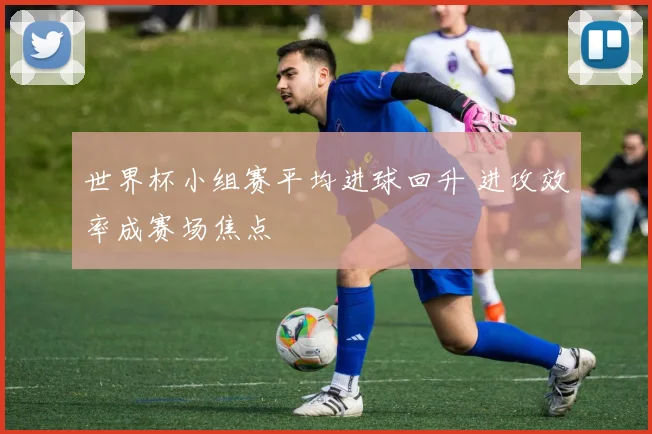世界杯小组赛平均进球回升 进攻效率成赛场焦点
