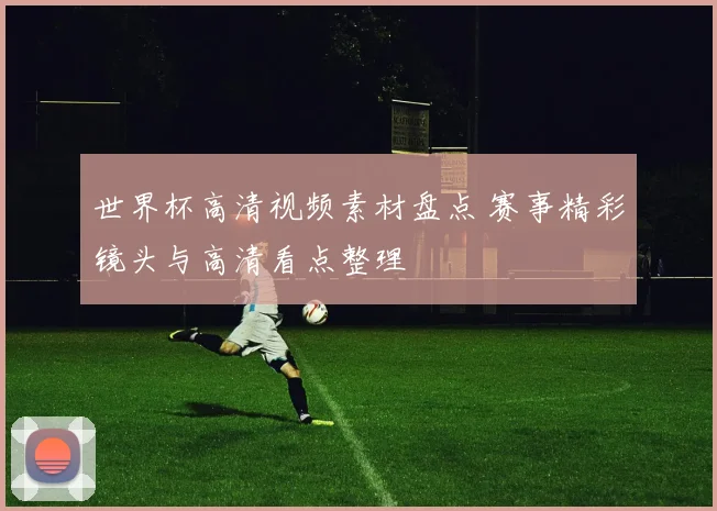 世界杯高清视频素材盘点 赛事精彩镜头与高清看点整理