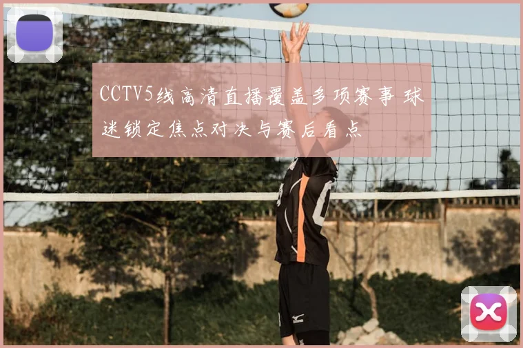 CCTV5线高清直播覆盖多项赛事 球迷锁定焦点对决与赛后看点