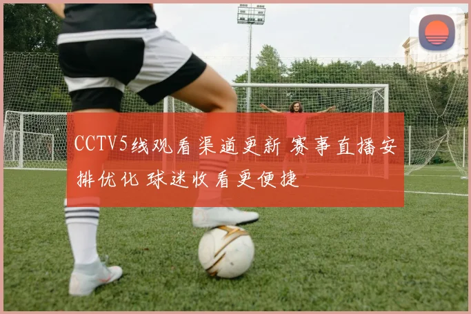 CCTV5线观看渠道更新 赛事直播安排优化 球迷收看更便捷