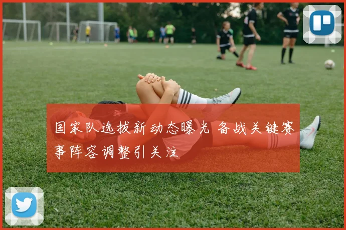 国家队选拔新动态曝光 备战关键赛事阵容调整引关注