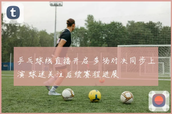 乒乓球线直播开启 多场对决同步上演 球迷关注后续赛程进展
