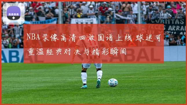 NBA录像高清回放国语上线 球迷可重温经典对决与精彩瞬间