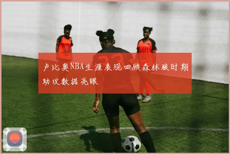 卢比奥NBA生涯表现回顾森林狼时期助攻数据亮眼