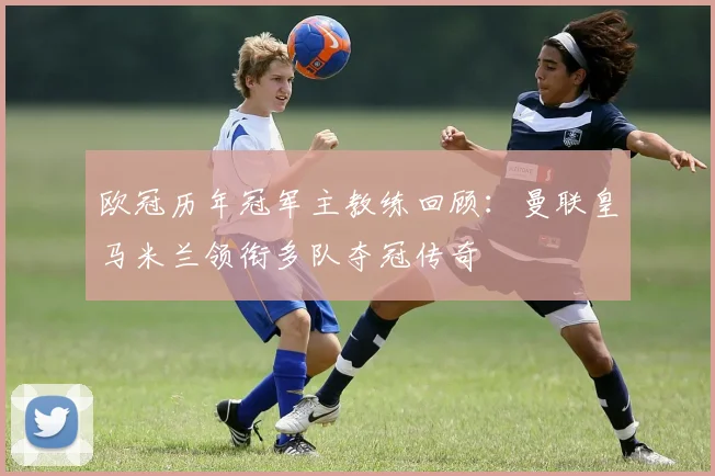 欧冠历年冠军主教练回顾：曼联皇马米兰领衔多队夺冠传奇