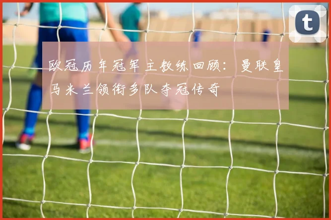欧冠历年冠军主教练回顾：曼联皇马米兰领衔多队夺冠传奇