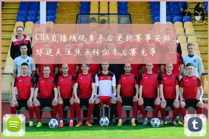 CBA直播线观看平台更新赛事安排 球迷关注焦点转向季后赛竞争